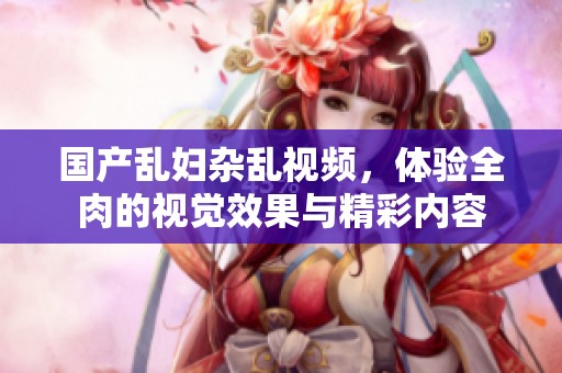 国产乱妇杂乱视频，体验全肉的视觉效果与精彩内容
