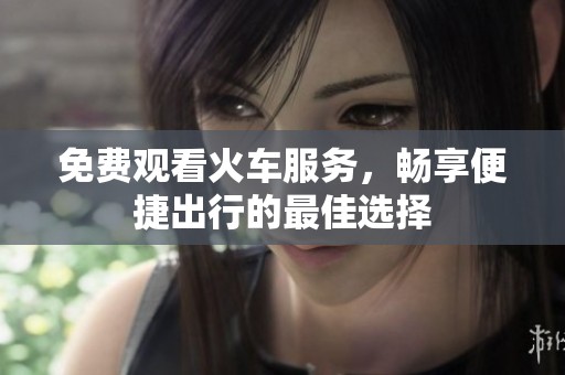 免费观看火车服务，畅享便捷出行的最佳选择