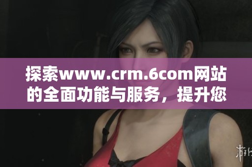 探索www.crm.6com网站的全面功能与服务，提升您的客户关系管理体验