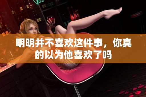 明明并不喜欢这件事，你真的以为他喜欢了吗