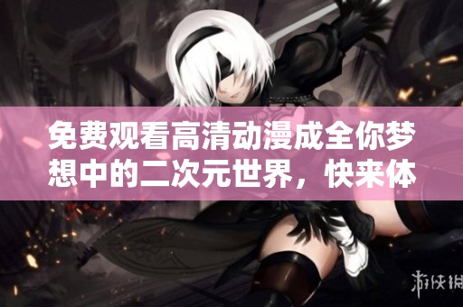 免费观看高清动漫成全你梦想中的二次元世界，快来体验精彩无限的动画吧