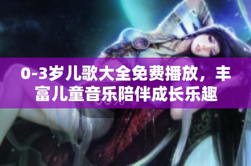 0-3岁儿歌大全免费播放，丰富儿童音乐陪伴成长乐趣