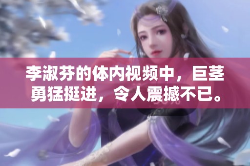 李淑芬的体内视频中，巨茎勇猛挺进，令人震撼不已。