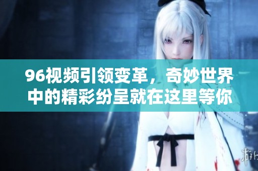 96视频引领变革，奇妙世界中的精彩纷呈就在这里等你探索