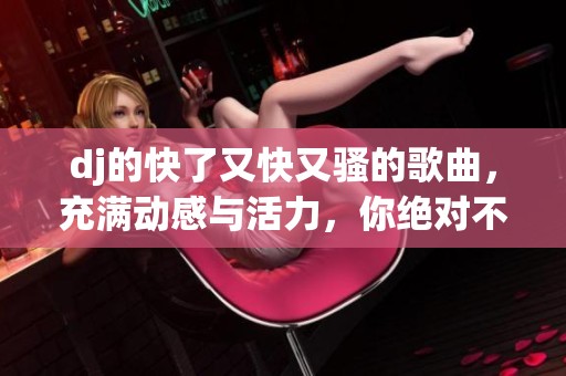 dj的快了又快又骚的歌曲，充满动感与活力，你绝对不能错过的pop乐曲！