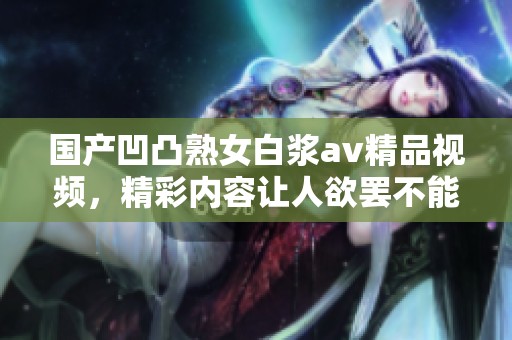 国产凹凸熟女白浆**精品视频，精彩内容让人欲罢不能，快来探索吧！