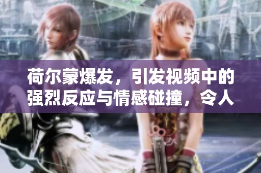 荷尔蒙爆发，引发视频中的强烈反应与情感碰撞，令人惊叹的体验