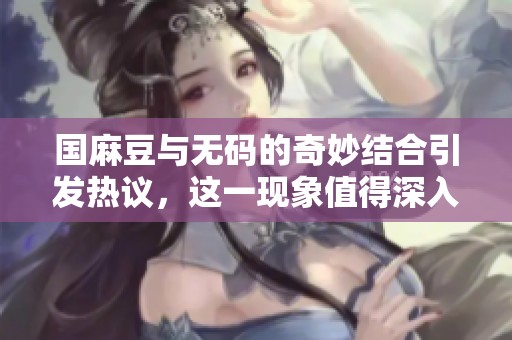 国麻豆与**的奇妙结合引发热议，这一现象值得深入探讨和关注