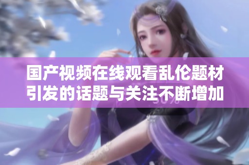 国产视频在线观看乱伦题材引发的话题与关注不断增加