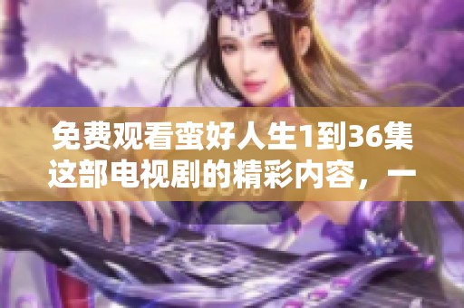 免费观看蛮好人生1到36集这部电视剧的精彩内容，一起来体验吧