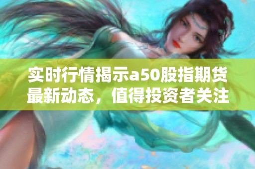 实时行情揭示a50股指期货最新动态，值得投资者关注的信息已更新