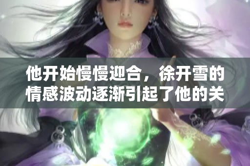 他开始慢慢迎合，徐开雪的情感波动逐渐引起了他的关注