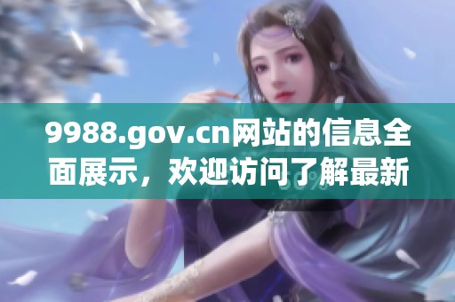 9988.gov.cn网站的信息全面展示，欢迎访问了解最新动态和服务内容