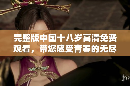 完整版中国十八岁高清免费观看，带您感受青春的无尽魅力与挑战
