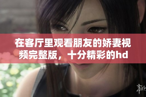 在客厅里观看朋友的娇妻视频完整版，十分精彩的hd内容分享