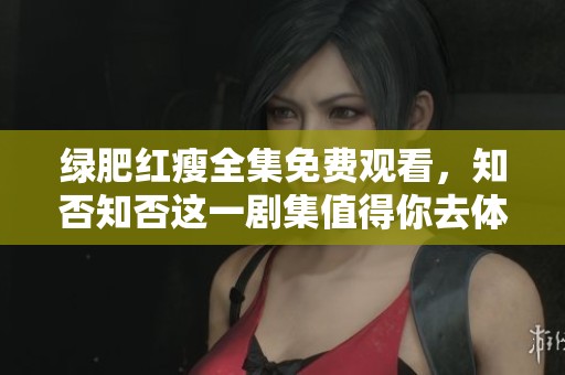 绿肥红瘦全集免费观看，知否知否这一剧集值得你去体验