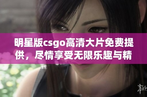 明星版csgo高清大片免费提供，尽情享受无限乐趣与精彩游戏体验