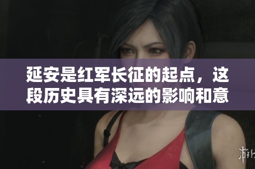 延安是红军长征的起点，这段历史具有深远的影响和意义