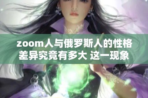 zoom人与俄罗斯人的性格差异究竟有多大 这一现象值得深入探讨与研究