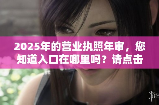 2025年的营业执照年审，您知道入口在哪里吗？请点击了解详细信息。