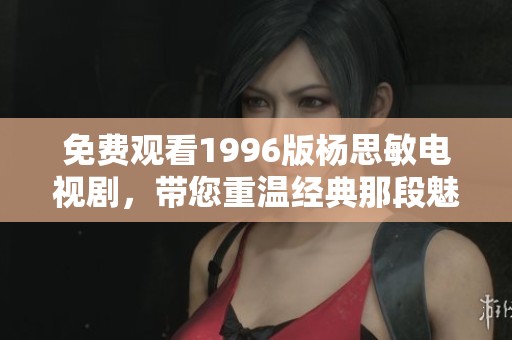 免费观看1996版杨思敏电视剧，带您重温经典那段魅力时光