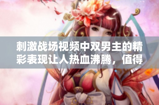 刺激战场视频中双男主的精彩表现让人热血沸腾，值得所有玩家关注与欣赏