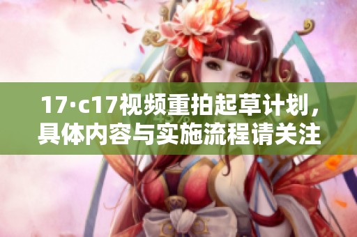 17·c17视频重拍起草计划，具体内容与实施流程请关注广大网友的讨论与反馈