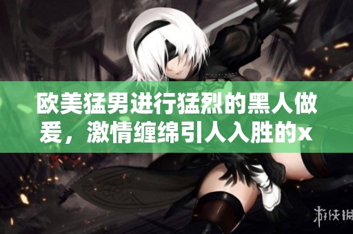 欧美猛男进行猛烈的黑人做爰，激情缠绵引人入胜的xxxⅹ画面