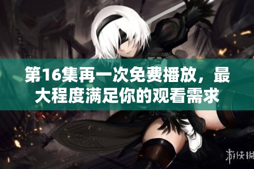 第16集再一次免费播放，最大程度满足你的观看需求