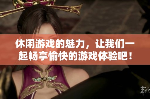 休闲游戏的魅力，让我们一起畅享愉快的游戏体验吧！