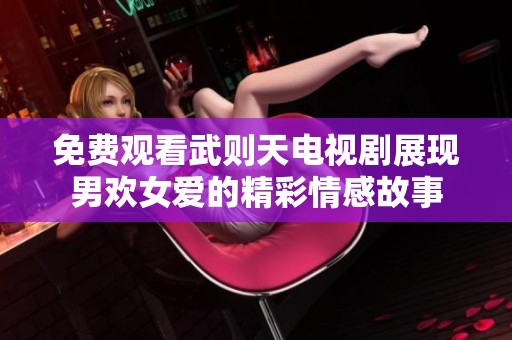 免费观看武则天电视剧展现男欢女爱的精彩情感故事