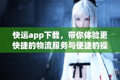 快运app下载，带你体验更快捷的物流服务与便捷的操作方式