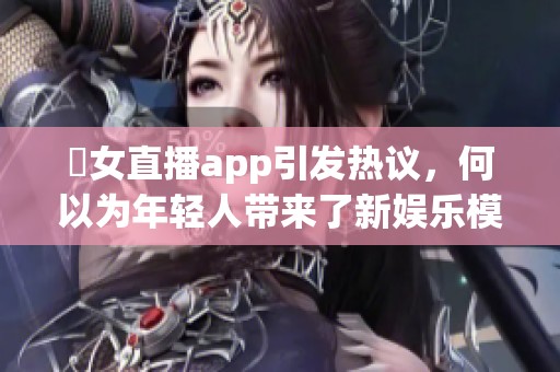 祼女直播app引发热议，何以为年轻人带来了新娱乐模式与社交体验