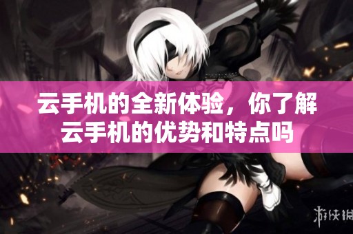 云手机的全新体验，你了解云手机的优势和特点吗