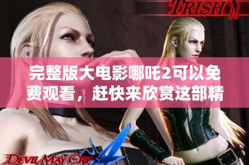 完整版大电影哪吒2可以免费观看，赶快来欣赏这部精彩作品吧