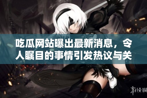 吃瓜网站曝出最新消息，令人瞩目的事情引发热议与关注。