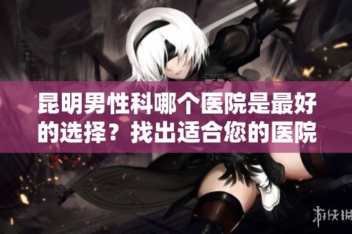 昆明男性科哪个医院是最好的选择？找出适合您的医院吧！