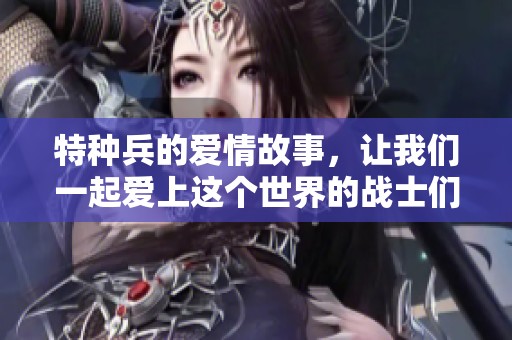 特种兵的爱情故事，让我们一起爱上这个世界的战士们