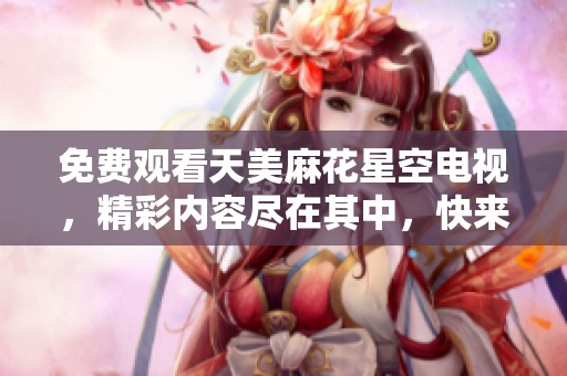 免费观看天美麻花星空电视，精彩内容尽在其中，快来一起体验吧！