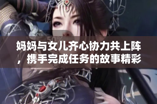 妈妈与女儿齐心协力共上阵，携手完成任务的故事精彩纷呈