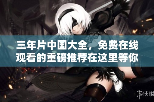 三年片中国大全，免费在线观看的重磅推荐在这里等你来发现！