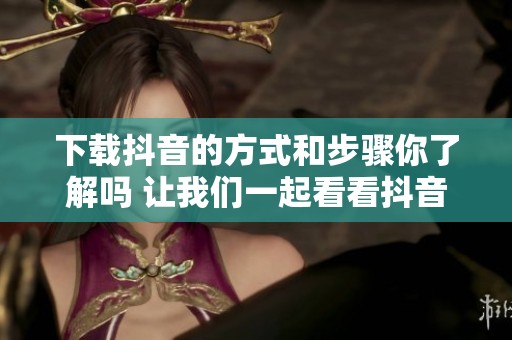 下载抖音的方式和步骤你了解吗 让我们一起看看抖音下载的详细过程