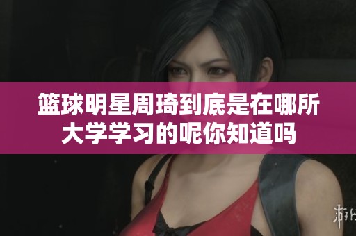 篮球明星周琦到底是在哪所大学学习的呢你知道吗