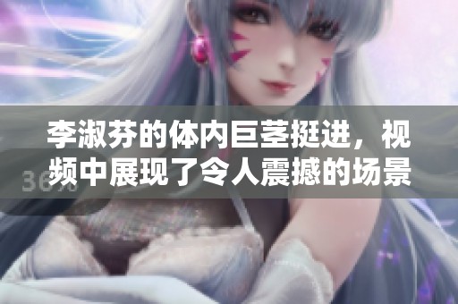李淑芬的体内巨茎挺进，视频中展现了令人震撼的场景