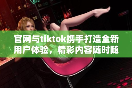 官网与tiktok携手打造全新用户体验，精彩内容随时随地尽在掌握