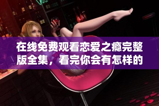 在线免费观看恋爱之瘾完整版全集，看完你会有怎样的感受呢