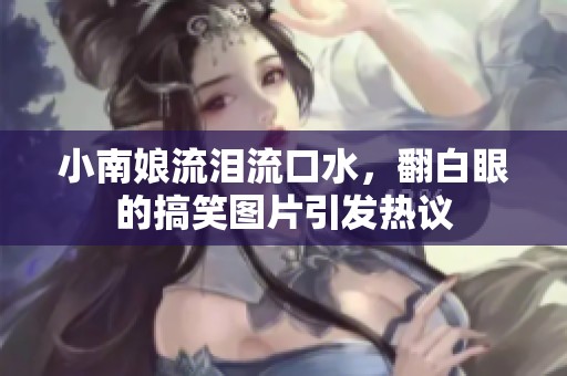 小南娘流泪流口水，翻白眼的搞笑图片引发热议