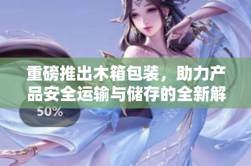 重磅推出木箱包装，助力产品安全运输与储存的全新解决方案