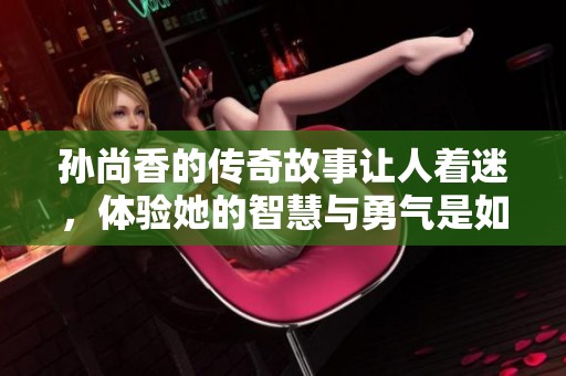 孙尚香的传奇故事让人着迷，体验她的智慧与勇气是如何展现的