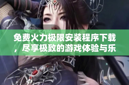免费火力极限安装程序下载，尽享极致的游戏体验与乐趣！